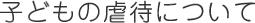 子どもの虐待について